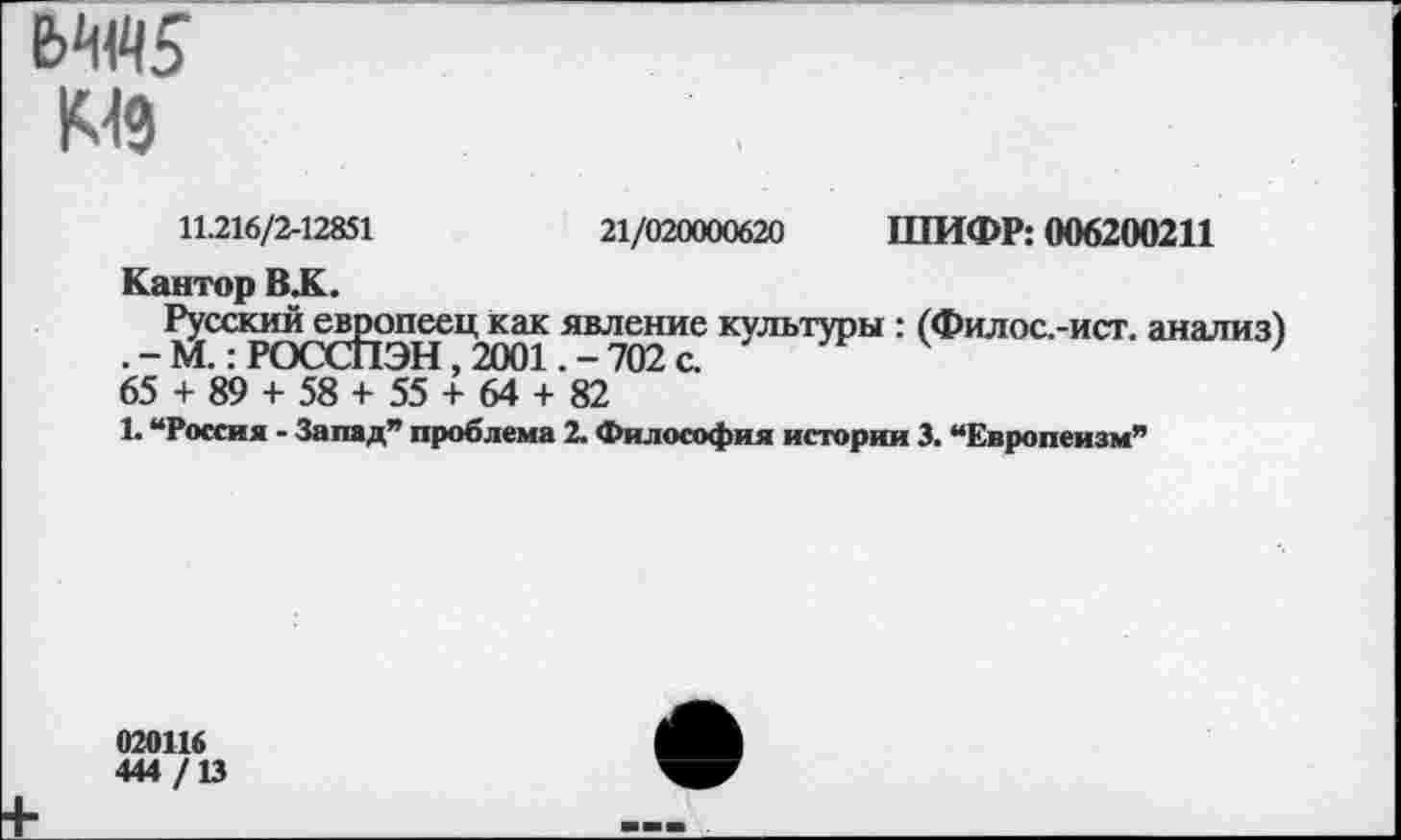 ﻿E>W
K49
ШИФР: 006200211
21/020000620
11.216/2-12851
Кантор BJC
Русский европеец как явление культуры : (Филос.-ист. анализ) .-М.: РОССПЭН, 2001. - 702 с.
65 + 89 + 58 + 55 + 64 + 82
1. “Россия - Запад” проблема 2. Философия истории 3. “Европеизм”
020116
444 /13